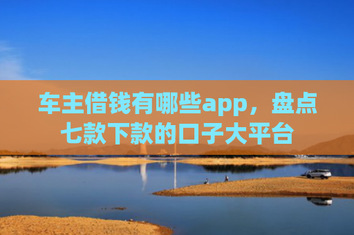车主借钱有哪些app，盘点七款下款的口子大平台