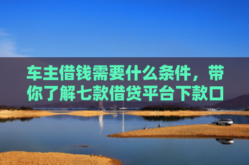 车主借钱需要什么条件，带你了解七款借贷平台下款口子