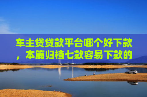 车主贷贷款平台哪个好下款，本篇归档七款容易下款的平台口子
