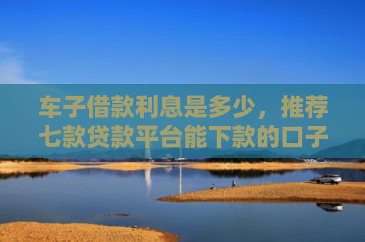 车子借款利息是多少，推荐七款贷款平台能下款的口子