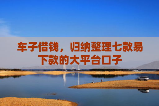 车子借钱，归纳整理七款易下款的大平台口子