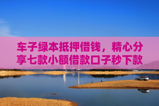 车子绿本抵押借钱，精心分享七款小额借款口子秒下款平台