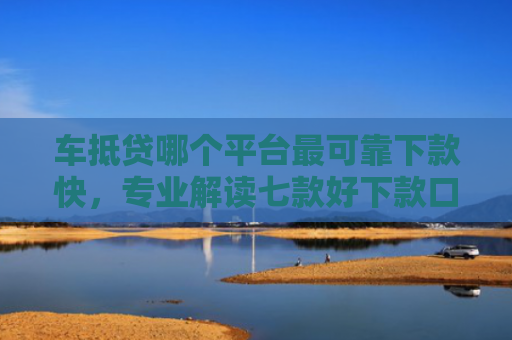 车抵贷哪个平台最可靠下款快，专业解读七款好下款口子平台