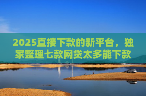 2025直接下款的新平台，独家整理七款网贷太多能下款的口子