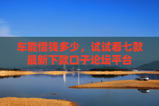 车能借钱多少，试试看七款最新下款口子论坛平台