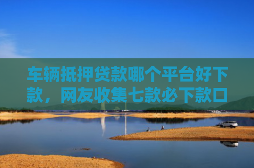 车辆抵押贷款哪个平台好下款，网友收集七款必下款口子平台2025