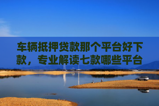 车辆抵押贷款那个平台好下款，专业解读七款哪些平台口子容易下款