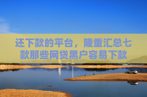 还下款的平台，隆重汇总七款那些网贷黑户容易下款