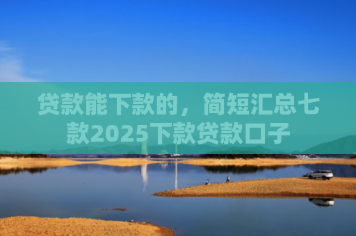 贷款能下款的，简短汇总七款2025下款贷款口子