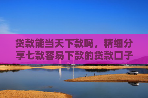 贷款能当天下款吗，精细分享七款容易下款的贷款口子学生