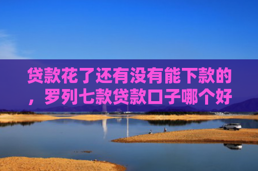 贷款花了还有没有能下款的，罗列七款贷款口子哪个好下款