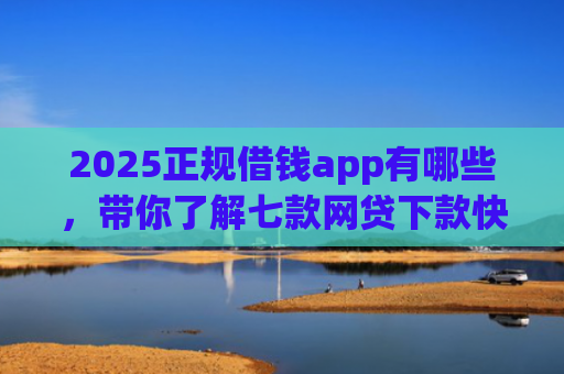2025正规借钱app有哪些，带你了解七款网贷下款快的大口子