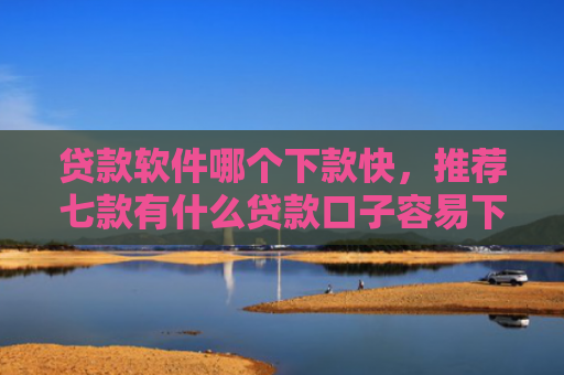 贷款软件哪个下款快，推荐七款有什么贷款口子容易下款