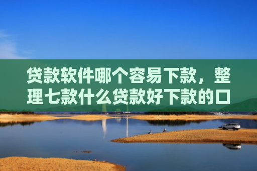 贷款软件哪个容易下款，整理七款什么贷款好下款的口子