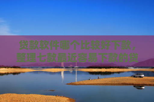 贷款软件哪个比较好下款，整理七款最近容易下款的贷款口子