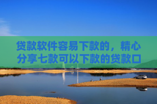贷款软件容易下款的，精心分享七款可以下款的贷款口子
