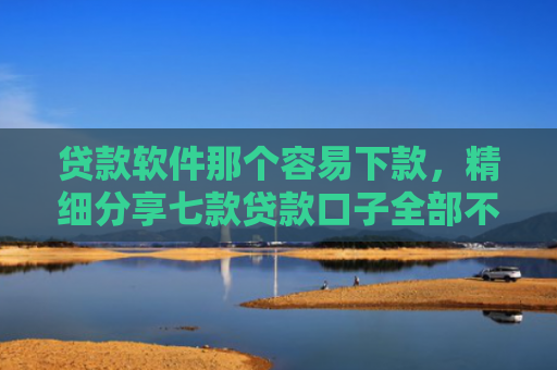 贷款软件那个容易下款，精细分享七款贷款口子全部不下款