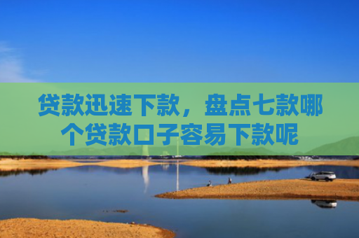 贷款迅速下款，盘点七款哪个贷款口子容易下款呢