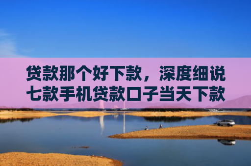 贷款那个好下款，深度细说七款手机贷款口子当天下款