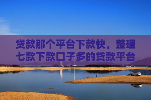 贷款那个平台下款快，整理七款下款口子多的贷款平台