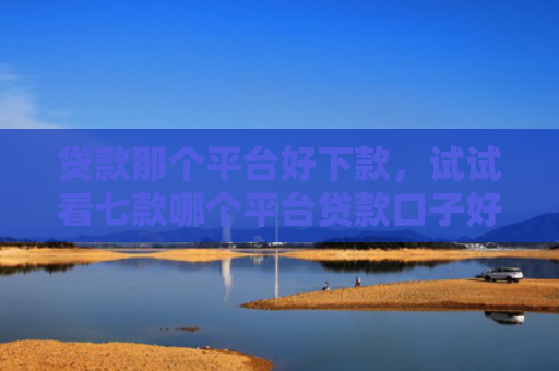 贷款那个平台好下款，试试看七款哪个平台贷款口子好下款