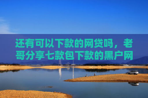 还有可以下款的网贷吗，老哥分享七款包下款的黑户网贷