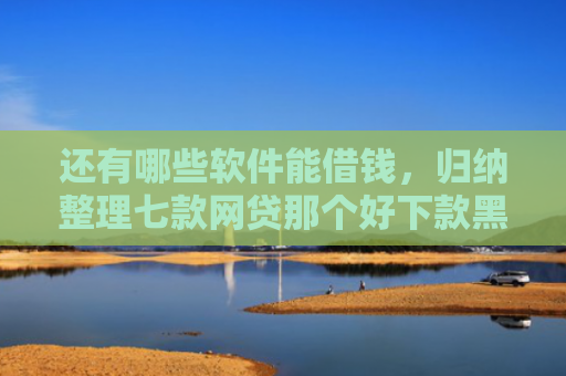 还有哪些软件能借钱，归纳整理七款网贷那个好下款黑户