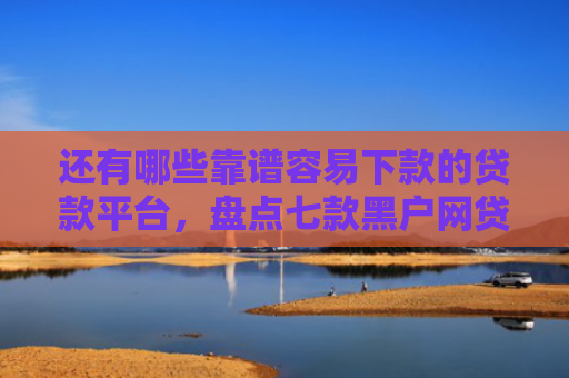 还有哪些靠谱容易下款的贷款平台，盘点七款黑户网贷下款的口子