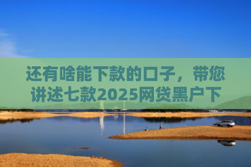 还有啥能下款的口子，带您讲述七款2025网贷黑户下款