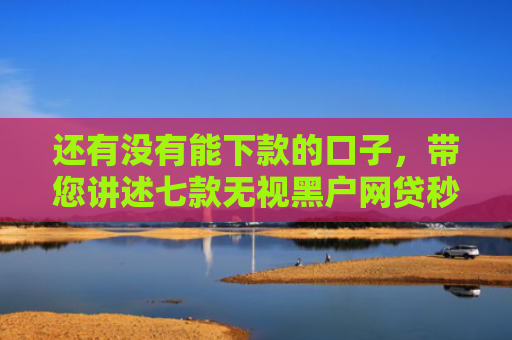 还有没有能下款的口子，带您讲述七款无视黑户网贷秒下款