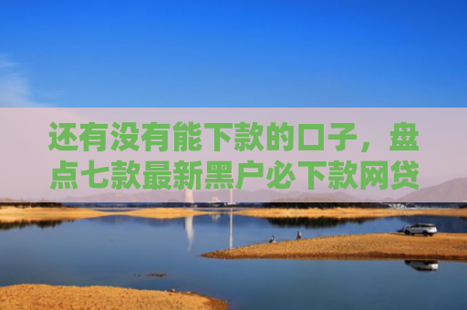 还有没有能下款的口子，盘点七款最新黑户必下款网贷