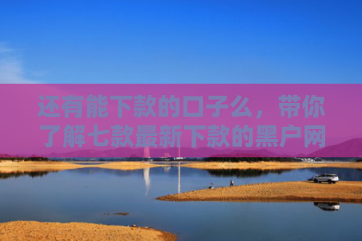还有能下款的口子么，带你了解七款最新下款的黑户网贷