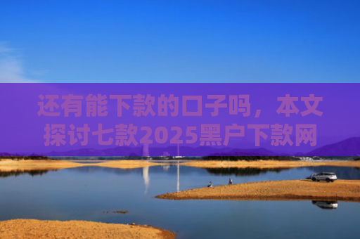 还有能下款的口子吗，本文探讨七款2025黑户下款网贷