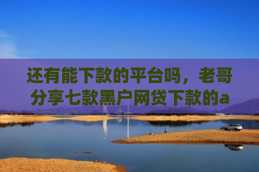 还有能下款的平台吗，老哥分享七款黑户网贷下款的app