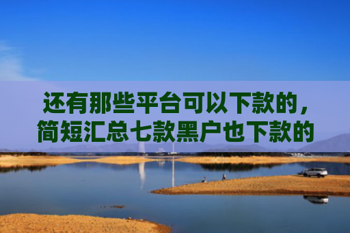 还有那些平台可以下款的，简短汇总七款黑户也下款的网贷