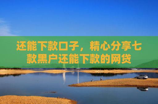 还能下款口子，精心分享七款黑户还能下款的网贷