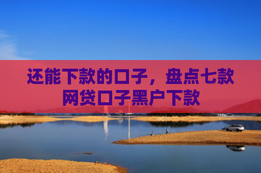 还能下款的口子，盘点七款网贷口子黑户下款