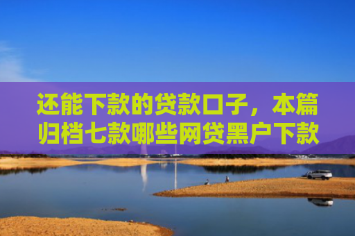还能下款的贷款口子，本篇归档七款哪些网贷黑户下款