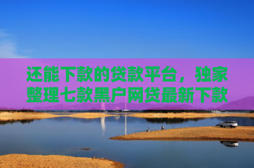 还能下款的贷款平台，独家整理七款黑户网贷最新下款口子