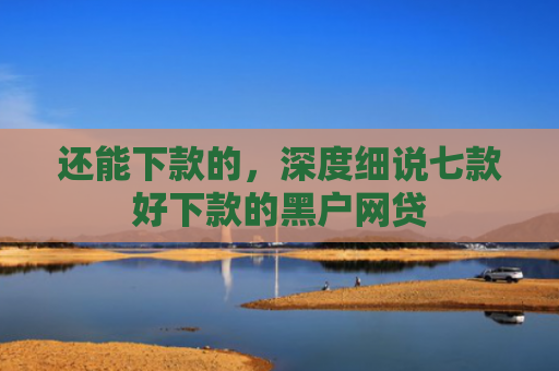 还能下款的，深度细说七款好下款的黑户网贷