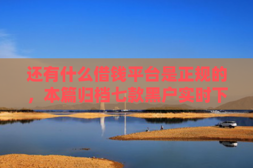 还有什么借钱平台是正规的，本篇归档七款黑户实时下款网贷