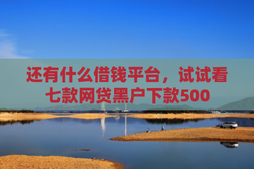 还有什么借钱平台，试试看七款网贷黑户下款500