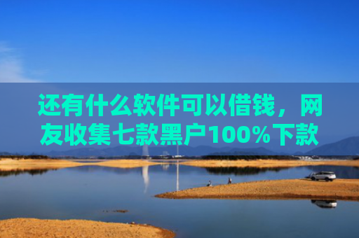 还有什么软件可以借钱，网友收集七款黑户100%下款的网贷