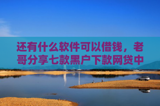 还有什么软件可以借钱，老哥分享七款黑户下款网贷中介