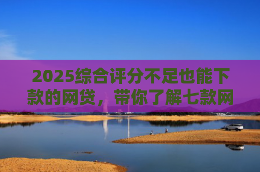 2025综合评分不足也能下款的网贷，带你了解七款网贷黑户高炮必下款口子