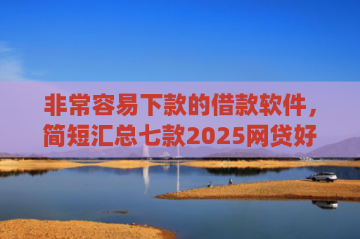 非常容易下款的借款软件，简短汇总七款2025网贷好下款的口子app