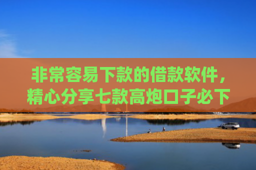 非常容易下款的借款软件，精心分享七款高炮口子必下款的app