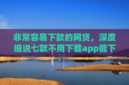 非常容易下款的网贷，深度细说七款不用下载app能下款的口子