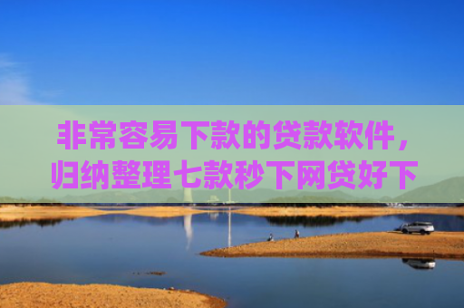 非常容易下款的贷款软件，归纳整理七款秒下网贷好下款的口子app