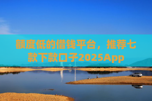 额度低的借钱平台，推荐七款下款口子2025App